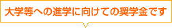 大学等への進学に向けての奨学金です。