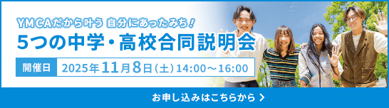 YMCAだから叶う 自分にあったみち！ 5つの中学・高校合同説明会 開催日 2025年11月8日（土）14:00～16:00 お申し込みはこちらから